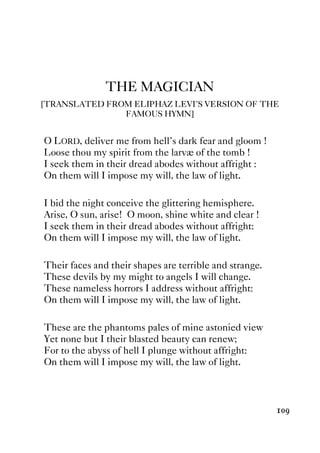 109
THE MAGICIAN
[TRANSLATED FROM ELIPHAZ LEVI’S VERSION OF THE
FAMOUS HYMN]
O LORD, deliver me from hell’s dark fear and gloom !
Loose thou my spirit from the larvæ of the tomb !
I seek them in their dread abodes without affright :
On them will I impose my will, the law of light.
I bid the night conceive the glittering hemisphere.
Arise, O sun, arise! O moon, shine white and clear !
I seek them in their dread abodes without affright:
On them will I impose my will, the law of light.
Their faces and their shapes are terrible and strange.
These devils by my might to angels I will change.
These nameless horrors I address without affright:
On them will I impose my will, the law of light.
These are the phantoms pales of mine astonied view
Yet none but I their blasted beauty can renew;
For to the abyss of hell I plunge without affright:
On them will I impose my will, the law of light.
 