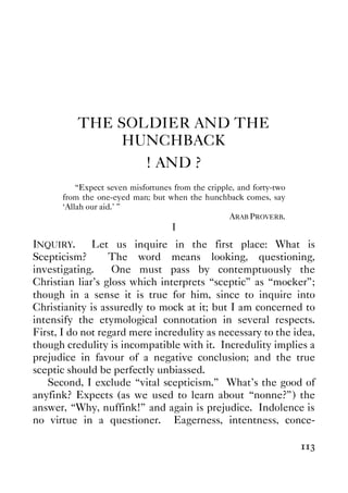 113
THE SOLDIER AND THE
HUNCHBACK
! AND ?
“Expect seven misfortunes from the cripple, and forty-two
from the one-eyed man; but when the hunchback comes, say
‘Allah our aid.’ ”
ARAB PROVERB.
I
INQUIRY. Let us inquire in the first place: What is
Scepticism? The word means looking, questioning,
investigating. One must pass by contemptuously the
Christian liar’s gloss which interprets “sceptic” as “mocker”;
though in a sense it is true for him, since to inquire into
Christianity is assuredly to mock at it; but I am concerned to
intensify the etymological connotation in several respects.
First, I do not regard mere incredulity as necessary to the idea,
though credulity is incompatible with it. Incredulity implies a
prejudice in favour of a negative conclusion; and the true
sceptic should be perfectly unbiassed.
Second, I exclude “vital scepticism.” What’s the good of
anyfink? Expects (as we used to learn about “nonne?”) the
answer, “Why, nuffink!” and again is prejudice. Indolence is
no virtue in a questioner. Eagerness, intentness, conce-
 