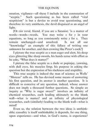 THE EQUINOX
114
ntration, vigilance—all these I include in the connotation of
“sceptic.” Such questioning as has been called “vital
scepticism” is but a device to avoid true questioning, and
therefore its very antithesis, the devil disguised as an angel of
light.
[Or vice versâ, friend, if you are a Satanist; ’is a matter of
words—words—words. You may write x for y in your
equations, so long as you consistently write y for x. They
remain unchanged—and unsolved. Is not all our
“knowledge” an example of this fallacy of writing one
unknown for another, and then crowing like Peter’s cock?]
I picture the true sceptic as a man eager and alert, his deep
eyes glittering like sharp swords, his hands tense with effort as
he asks, “What does it matter?”
I picture the false sceptic as a dude or popinjay, yawning,
with dull eyes, his muscles limp, his purpose in asking the
question but the expression of his slackness and stupidity.
This true sceptic is indeed the man of science; as Wells’
“Moreau” tells us. He has devised some means of answering
his first question, and its answer is another question. It is
difficult to conceive of any question, indeed, whose answer
does not imply a thousand further questions. So simple an
inquiry as “Why is sugar sweet?” involves an infinity of
chemical researches, each leading ultimately to the blank
wall—what is matter? and an infinity of physiological
researches, each (similarly) leading to the blank wall—what is
mind?
Even so, the relation between the two ideas is unthink-
able; causality is itself unthinkable; it depends, for one thing,
upon experience—and what, in God’s name, is experience?
 