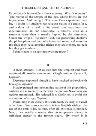 THE SOLDIER AND THE HUNCHBACK
115
Experience is impossible without memory. What is memory?
The mortar of the temple of the ego, whose bricks are the
impressions. And the ego? The sum of our experience, may
be. (I doubt it!) Anyhow, we have got values of y and z for x,
and values of x and z for y—all our equations are
indeterminate; all our knowledge is relative, even in a
narrower sense than is usually implied by the statement.
Under the whip of the clown God, our performing donkeys
the philosophers and men of science run round and round in
the ring; they have amusing tricks: they are cleverly trained;
but they get nowhere.
I don’t seem to be getting anywhere myself.
II
A fresh attempt. Let us look into the simplest and most
certain of all possible statements. Thought exists, or if you will,
Cogitatur.
Descartes supposed himself to have touched bed-rock with
his Cogito, ergo Sum.
Huxley pointed out the complex nature of this proposition,
and that it was an enthymeme with the premiss Omnes sunt, qui
cogitant suppressed. He reduced it to Cogito; or, to avoid the
assumption of an ego, Cogitatur.
Examining more closely this statement, we may still cavil
at its form. We cannot translate it into English without the
use of the verb to be, so, that, after all, existence is implied.
Nor to we readily conceive that contemptuous silence is
sufficient answer to the further query, “By whom is it
 