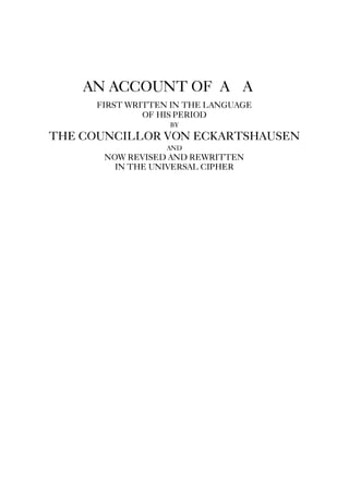 AN ACCOUNT OF A∴A∴
FIRST WRITTEN IN THE LANGUAGE
OF HIS PERIOD
BY
THE COUNCILLOR VON ECKARTSHAUSEN
AND
NOW REVISED AND REWRITTEN
IN THE UNIVERSAL CIPHER
 