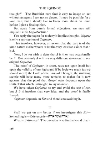 THE EQUINOX
116
thought?” The Buddhist may find it easy to image an act
without an agent; I am not so clever. It may be possible for a
sane man; but I should like to know more about his mind
before I give a final opinion.
But apart from purely formal objections, we may still
inquire: Is this Cogitatur true?
Yes; reply the sages; for to deny it implies thought. Negatur
is only a sub-section of Cogitatur.
This involves, however, an axiom that the part is of the
same nature as the whole; or (at the very least) an axiom that A
is A.
Now, I do not wish to deny that A is A, or may occasionally
be A. But certainly A is A is a very different statement to our
original Cogitatur.
The proof of Cogitatur, in short, rests not upon itself but
upon the validity of our logic; and if by logic we mean (as we
should mean) the Code of the Laws of Thought, the irritating
sceptic will have many more remarks to make: for it now
appears that the proof that thought exists depends upon the
truth of that which is thought, to say no more.
We have taken Cogitatur, to try and avoid the use of esse,
but A is A involves that very idea, and the proof is fatally
flawed.
Cogitatur depends on Est; and there’s no avoiding it.
III
Shall we get on any better if we investigate this Est—
Something is—Existence is—hyha rca hyha?
What is Existence? The question is so fundamental that it
 