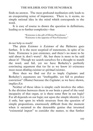 THE SOLDIER AND THE HUNCHBACK
117
finds no answer. The most profound meditation only leads to
an exasperating sense of impotence. There is, it seems, no
simple rational idea in the mind which corresponds to the
word.
It is easy of course to drown the question in definitions,
leading us to further complexity—but
“Existence is the gift of Divine Providence,”
“Existence is the opposite of Non-Existence,”
do not help us much!
The plain Existence is Existence of the Hebrews goes
further. It is the most sceptical of statements, in spite of its
form. Existence is just existence, and there’s no more to be
said about it; don’t worry! Ah, but there is more to be said
about it! Though we search ourselves for a thought to match
the word, and fail, yet we have Berkeley’s perfectly
convincing argument that (so far as we know it) existence
must mean thinking existence or spiritual existence.
Here then we find our Est to imply Cogitatur; and
Berkeley’s arguments are “irrefragable, yet fail to produce
conviction” (Hume) because the Cogitatur, as we have shown,
implies Est.
Neither of these ideas is simple; each involves the other.
Is the division between them in our brain a proof of the total
incapacity of that organ, or is there some flaw in our logic?
For all depends on our logic; not upon the simple identity A is
A only, but upon its whole structure from the question of
simple propositions, enormously difficult from the moment
when it occurred to the detestable genius that invented
“existential import” to consider the matter, to that further
 