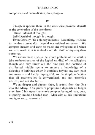 THE EQUINOX
118
complexity and contradiction, the syllogism.
IV
Thought is appears then (in the worst case possible, denial)
as the conclusion of the premisses:
There is denial of thought.
(All) Denial of thought is thought.
Even formally, ’tis a clumsy monster. Essentially, it seems
to involve a great deal beyond our original statement. We
compass heaven and earth to make one syllogism; and when
we have made it, it is tenfold more the child of mystery than
ourselves.
We cannot here discuss the whole problem of the validity
(the surface-question of the logical validity) of the syllogism;
though one may throw out the hint that the doctrine of
distributed middle seems to assume a knowledge of a
Calculus of Infinites which is certainly beyond my own poor
attainments, and hardly impregnable to the simple reflection
that all mathematics is conventional, and not essential;
relative, and not absolute.
We go deeper and deeper, then, it seems, from the One
into the Many. Our primary proposition depends no longer
upon itself, but upon the whole complex being of man, poor,
disputing, muddle-headed man! Man with all his limitations
and ignorance; man—man!
 