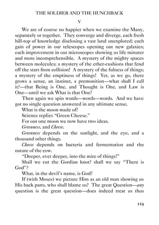 THE SOLDIER AND THE HUNCHBACK
119
V
We are of course no happier when we examine the Many,
separately or together. They converge and diverge, each fresh
hill-top of knowledge disclosing a vast land unexplored; each
gain of power in our telescopes opening out new galaxies;
each improvement in our microscopes showing us life minuter
and more incomprehensible. A mystery of the mighty spaces
between molecules; a mystery of the ether-cushions that fend
off the stars from collision! A mystery of the fulness of things;
a mystery of the emptiness of things! Yet, as we go, there
grows a sense, an instinct, a premonition—what shall I call
it?—that Being is One, and Thought is One, and Law is
One—until we ask What is that One?
Then again we spin words—words—words. And we have
got no single question answered in any ultimate sense.
What is the moon made of?
Science replies “Green Cheese.”
For our one moon we now have two ideas.
Greenness, and Cheese.
Greenness depends on the sunlight, and the eye, and a
thousand other things.
Cheese depends on bacteria and fermentation and the
nature of the cow.
“Deeper, ever deeper, into the mire of things!”
Shall we cut the Gordian knot? shall we say “There is
God”?
What, in the devil’s name, is God?
If (with Moses) we picture Him as an old man showing us
His back parts, who shall blame us? The great Question—any
question is the great question—does indeed treat us thus
 