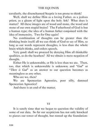 THE EQUINOX
120
cavalierly, the disenchanted Sceptic is too prone to think!
Well, shall we define Him as a loving Father, as a jealous
priest, as a gleam of light upon the holy Ark? What does is
matter? All these images are of wood and stone, the wood and
stone of our own stupid brains! The Fatherhood of God is but
a human type; the idea of a human father conjoined with the
idea of immensity. Two for One again!
No combination of thoughts can be greater than the
thinking brain itself; all we can think of God or say of Him, so
long as our words represent thoughts, is less than the whole
brain which thinks, and orders speech.
Very good: shall we proceed by denying Him all thinkable
qualities, as do the heathen? All we obtain is mere negation of
thought.
Either He is unknowable, or He is less than we are. Then,
too, that which is unknowable is unknown; and “God” or
“There is God” as an answer to our question becomes as
meaningless as any other.
Who are we, then?
We are Spencerian Agnostics, poor silly, damned
Spencerian Agnostics!
And there is an end of the matter.
VI
It is surely time that we began to question the validity of
some of our data. So far our scepticism has not only knocked
to pieces our tower of thought, but rooted up the foundation-
 