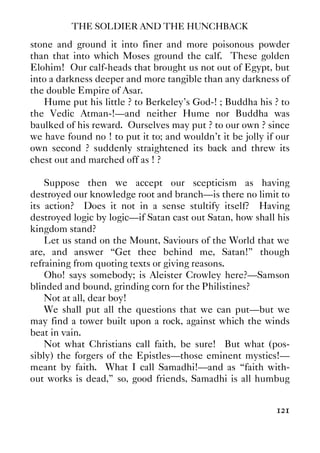 THE SOLDIER AND THE HUNCHBACK
121
stone and ground it into finer and more poisonous powder
than that into which Moses ground the calf. These golden
Elohim! Our calf-heads that brought us not out of Egypt, but
into a darkness deeper and more tangible than any darkness of
the double Empire of Asar.
Hume put his little ? to Berkeley’s God-! ; Buddha his ? to
the Vedic Atman-!—and neither Hume nor Buddha was
baulked of his reward. Ourselves may put ? to our own ? since
we have found no ! to put it to; and wouldn’t it be jolly if our
own second ? suddenly straightened its back and threw its
chest out and marched off as ! ?
Suppose then we accept our scepticism as having
destroyed our knowledge root and branch—is there no limit to
its action? Does it not in a sense stultify itself? Having
destroyed logic by logic—if Satan cast out Satan, how shall his
kingdom stand?
Let us stand on the Mount, Saviours of the World that we
are, and answer “Get thee behind me, Satan!” though
refraining from quoting texts or giving reasons.
Oho! says somebody; is Aleister Crowley here?—Samson
blinded and bound, grinding corn for the Philistines?
Not at all, dear boy!
We shall put all the questions that we can put—but we
may find a tower built upon a rock, against which the winds
beat in vain.
Not what Christians call faith, be sure! But what (pos-
sibly) the forgers of the Epistles—those eminent mystics!—
meant by faith. What I call Samadhi!—and as “faith with-
out works is dead,” so, good friends, Samadhi is all humbug
 