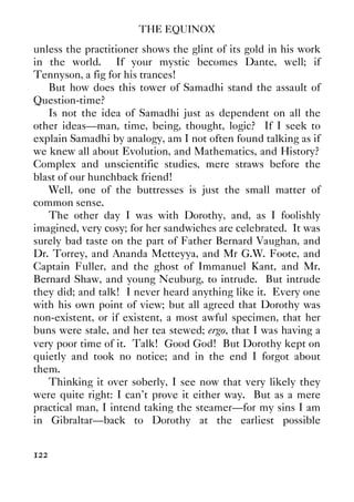 THE EQUINOX
122
unless the practitioner shows the glint of its gold in his work
in the world. If your mystic becomes Dante, well; if
Tennyson, a fig for his trances!
But how does this tower of Samadhi stand the assault of
Question-time?
Is not the idea of Samadhi just as dependent on all the
other ideas—man, time, being, thought, logic? If I seek to
explain Samadhi by analogy, am I not often found talking as if
we knew all about Evolution, and Mathematics, and History?
Complex and unscientific studies, mere straws before the
blast of our hunchback friend!
Well, one of the buttresses is just the small matter of
common sense.
The other day I was with Dorothy, and, as I foolishly
imagined, very cosy; for her sandwiches are celebrated. It was
surely bad taste on the part of Father Bernard Vaughan, and
Dr. Torrey, and Ananda Metteyya, and Mr G.W. Foote, and
Captain Fuller, and the ghost of Immanuel Kant, and Mr.
Bernard Shaw, and young Neuburg, to intrude. But intrude
they did; and talk! I never heard anything like it. Every one
with his own point of view; but all agreed that Dorothy was
non-existent, or if existent, a most awful specimen, that her
buns were stale, and her tea stewed; ergo, that I was having a
very poor time of it. Talk! Good God! But Dorothy kept on
quietly and took no notice; and in the end I forgot about
them.
Thinking it over soberly, I see now that very likely they
were quite right: I can’t prove it either way. But as a mere
practical man, I intend taking the steamer—for my sins I am
in Gibraltar—back to Dorothy at the earliest possible
 
