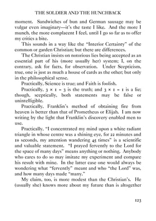 THE SOLDIER AND THE HUNCHBACK
123
moment. Sandwiches of bun and German sausage may be
vulgar even imaginary—it’s the taste I like. And the more I
munch, the more complacent I feel, until I go so far as to offer
my critics a bite.
This sounds in a way like the “Interior Certainty” of the
common or garden Christian; but there are differences.
The Christian insists on notorious lies being accepted as an
essential part of his (more usually her) system; I, on the
contrary, ask for facts, for observation. Under Scepticism,
true, one is just as much a house of cards as the other; but only
in the philosophical sense.
Practically, Science is true; and Faith is foolish.
Practically, 3 × 1 = 3 is the truth; and 3 × 1 = 1 is a lie;
though, sceptically, both statements may be false or
unintelligible.
Practically, Franklin’s method of obtaining fire from
heaven is better than that of Prometheus or Elijah. I am now
writing by the light that Franklin’s discovery enabled men to
use.
Practically, “I concentrated my mind upon a white radiant
triangle in whose centre was a shining eye, for 22 minutes and
10 seconds, my attention wandering 45 times” is a scientific
and valuable statement. “I prayed fervently to the Lord for
the space of many days” means anything or nothing. Anybody
who cares to do so may imitate my experiment and compare
his result with mine. In the latter case one would always be
wondering what “fervently” meant and who “the Lord” was,
and how many days made “many.”
My claim, too, is more modest than the Christian’s. He
(usually she) knows more about my future than is altogether
 