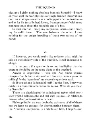 THE EQUINOX
124
pleasant; I claim nothing absolute from my Samadhi—I know
only too well the worthlessness of single-handed observations,
even on so simple a matter as a boiling-point determination!—
and as for his (usually her) future, I content myself with mere
common sense about the probable end of a fool.
So that after all I keep my scepticism intact—and I keep
my Samadhi intact. The one balances the other; I care
nothing for the vulgar brawling of these two varlets of my
mind!
VII
If, however, you would really like to know what might be
said on the soldierly side of the question, I shall endeavour to
oblige.
It is necessary if a question is to put intelligibly that the
querent should be on the same plane as the quesited.
Answer is impossible if you ask: Are round squares
triangular? or Is butter virtuous? or How may ounces go to the
shilling? for the “questions” are not really questions at all.
So if you ask me Is Samadhi real? I reply: First, I pray you,
establish a connection between the terms. What do you mean
by Samadhi?
There is a physiological (or pathological; never mind now!)
state which I call Samadhi; and that state is as real—in relation to
man—as sleep, or intoxication, or death.
Philosophically, we may doubt the existence of all of these;
but we have no grounds for discriminating between them—
the Academic Scepticism is a wholesale firm, I hope!—and
 