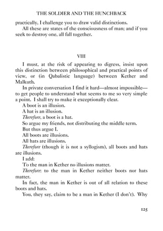 THE SOLDIER AND THE HUNCHBACK
125
practically, I challenge you to draw valid distinctions.
All these are states of the consciousness of man; and if you
seek to destroy one, all fall together.
VIII
I must, at the risk of appearing to digress, insist upon
this distinction between philosophical and practical points of
view, or (in Qabalistic language) between Kether and
Malkuth.
In private conversation I find it hard—almost impossible—
to get people to understand what seems to me so very simple
a point. I shall try to make it exceptionally clear.
A boot is an illusion.
A hat is an illusion.
Therefore, a boot is a hat.
So argue my friends, not distributing the middle term.
But thus argue I.
All boots are illusions.
All hats are illusions.
Therefore (though it is not a syllogism), all boots and hats
are illusions.
I add:
To the man in Kether no illusions matter.
Therefore: to the man in Kether neither boots nor hats
matter.
In fact, the man in Kether is out of all relation to these
boots and hats.
You, they say, claim to be a man in Kether (I don’t). Why
 