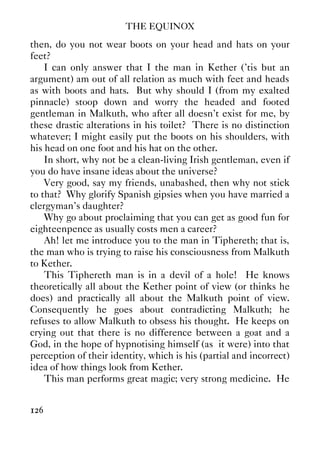 THE EQUINOX
126
then, do you not wear boots on your head and hats on your
feet?
I can only answer that I the man in Kether (’tis but an
argument) am out of all relation as much with feet and heads
as with boots and hats. But why should I (from my exalted
pinnacle) stoop down and worry the headed and footed
gentleman in Malkuth, who after all doesn’t exist for me, by
these drastic alterations in his toilet? There is no distinction
whatever; I might easily put the boots on his shoulders, with
his head on one foot and his hat on the other.
In short, why not be a clean-living Irish gentleman, even if
you do have insane ideas about the universe?
Very good, say my friends, unabashed, then why not stick
to that? Why glorify Spanish gipsies when you have married a
clergyman’s daughter?
Why go about proclaiming that you can get as good fun for
eighteenpence as usually costs men a career?
Ah! let me introduce you to the man in Tiphereth; that is,
the man who is trying to raise his consciousness from Malkuth
to Kether.
This Tiphereth man is in a devil of a hole! He knows
theoretically all about the Kether point of view (or thinks he
does) and practically all about the Malkuth point of view.
Consequently he goes about contradicting Malkuth; he
refuses to allow Malkuth to obsess his thought. He keeps on
crying out that there is no difference between a goat and a
God, in the hope of hypnotising himself (as it were) into that
perception of their identity, which is his (partial and incorrect)
idea of how things look from Kether.
This man performs great magic; very strong medicine. He
 