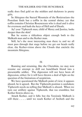 THE SOLDIER AND THE HUNCHBACK
127
really does find gold on the midden and skeletons in pretty
girls.
In Abiegnus the Sacred Mountain of the Rosicrucians the
Postulant finds but a coffin in the central shrine; yet that
coffin contains Christian Rosencreutz who is dead and is alive
for evermore and hath the keys of Hell and of Death.
Ay! your Tiphereth man, child of Mercy and Justice, looks
deeper than the skin!
But he seems a ridiculous object enough both to the
Malkuth man and to the Kether man.
Still, he’s the most interesting man there is; and we all
must pass through that stage before we get our heads really
clear, the Kether-vision above the Clouds that encircle the
mountain Abiegnus.
IX
Running and returning, like the Cherubim, we may now
resume our attempt to drill our hunchback friend into a
presentable soldier. The digression will not have been all
digression, either; for it will have thrown a deal of light on the
question of the limitations of scepticism.
We have questioned the Malkuth point of view; it appears
absurd, be it agreed. But the Tiphereth position is unshaken;
Tiphereth needs no telling that Malkuth is absurd. When we
turn our artillery against Tiphereth, that too crumbles; but
Kether frowns above us.
Attack Kether, and it falls: but the Yetziratic Malkuth is
still there . . . . until we reach Kether of Atziluth and the
 