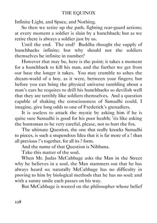 THE EQUINOX
128
Infinite Light, and Space, and Nothing.
So then we retire up the path, fighting rear-guard actions;
at every moment a soldier is slain by a hunchback; but as we
retire there is always a soldier just by us.
Until the end. The end? Buddha thought the supply of
hunchbacks infinite; but why should not the soldiers
themselves be infinite in number?
However that may be, here is the point; it takes a moment
for a hunchback to kill his man, and the further we get from
our base the longer it takes. You may crumble to ashes the
dream-world of a boy, as it were, between your fingers; but
before you can bring the physical universe tumbling about a
man’s ears he requires to drill his hunchbacks so devilish well
that they are terribly like soldiers themselves. And a question
capable of shaking the consciousness of Samadhi could, I
imagine, give long odds to one of Frederick’s grenadiers.
It is useless to attack the mystic by asking him if he is
quite sure Samadhi is good for his poor health; ’tis like asking
the huntsman to be very careful, please, not to hurt the fox.
The ultimate Question, the one that really knocks Samadhi
to pieces, is such a stupendous Idea that it is far more of a ! than
all previous !’s together, for all its ? form.
And the name of that Question is Nibbana.
Take this matter of the soul.
When Mr. Judas McCabbage asks the Man in the Street
why he believes in a soul, the Man stammers out that he has
always heard so; naturally McCabbage has no difficulty in
proving to him by biological methods that he has no soul; and
with a sunny smile each passes on his way.
But McCabbage is wasted on the philosopher whose belief
 