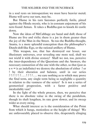THE SOLDIER AND THE HUNCHBACK
129
in a soul rests on introspection; we must have heavier metal;
Hume will serve our turn, may be.
But Hume in his turn becomes perfectly futile, pitted
against the Hindu mystic, who is in constant enjoyment of his
new-found Atman. It takes a Buddha-gun to knock his castle
down.
Now the ideas of McCabbage are banal and dull; those of
Hume are live and virile; there is a joy in them greater than
the joy of the Man in the Street. So too the Buddha-thought,
Anatta, is a more splendid conception than the philosopher’s
Dutch-doll-like Ego, or the rational artillery of Hume.
This weapon, too, that has destroyed our lesser, our
illusionary universes, ever revealing one more real, shall we
not wield it with divine ecstasy? Shall we not, too, perceive
the inter-dependence of the Questions and the Answers, the
necessary connection of the one with the other, so that (just as
0 × ∞ is an indefinite) we destroy the absolutism of either ? or
! by their alteration and balance, until in our series
? ! ? ! ? ! ? . . . ! ? ! ? . . . we care nothing as to which may prove
the final term, any single term being so negligible a quantity
in relation to the vastness of the series? Is it not a series of
geometrical progression, with a factor positive and
incalculably vast?
In the light of the whole process, then, we perceive that
there is no absolute value in the swing of the pendulum,
though its shaft lengthen, its rate grow slower, and its sweep
wider at every swing.
What should interest us is the consideration of the Point
from which it hangs, motionless at the height of things! We
are unfavourably placed to observe this, desperately clinging
 