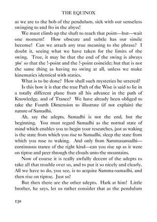 THE EQUINOX
130
as we are to the bob of the pendulum, sick with our senseless
swinging to and fro in the abyss!
We must climb up the shaft to reach that point—but—wait
one moment! How obscure and subtle has our simile
become! Can we attach any true meaning to the phrase? I
doubt it, seeing what we have taken for the limits of the
swing. True, it may be that the end of the swing is always
360° so that the !-point and the ?-point coincide; but that is not
the same thing as having no swing at all, unless we make
kinematics identical with statics.
What is to be done? How shall such mysteries be uttered?
Is this how it is that the true Path of the Wise is said to lie in
a totally different plane from all his advance in the path of
Knowledge, and of Trance? We have already been obliged to
take the Fourth Dimension to illustrate (if not explain) the
nature of Samadhi.
Ah, say the adepts, Samadhi is not the end, but the
beginning. You must regard Samadhi as the normal state of
mind which enables you to begin your researches, just as waking
is the state from which you rise to Samadhi, sleep the state from
which you rose to waking. And only from Sammasamadhi—
continuous trance of the right kind—can you rise up as it were
on tiptoe and peer through the clouds unto the mountains.
Now of course it is really awfully decent of the adepts to
take all that trouble over us, and to put it so nicely and clearly.
All we have to do, you see, is to acquire Samma-samadhi, and
then rise on tiptoe. Just so!
But then there are the other adepts. Hark at him! Little
brother, he says, let us rather consider that as the pendulum
 