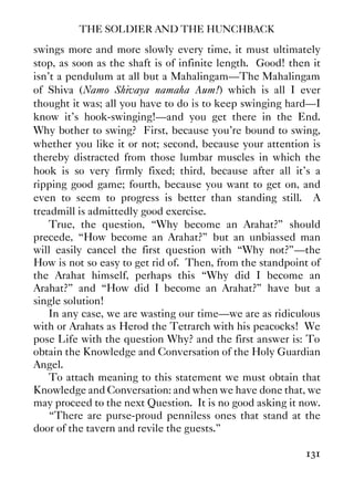 THE SOLDIER AND THE HUNCHBACK
131
swings more and more slowly every time, it must ultimately
stop, as soon as the shaft is of infinite length. Good! then it
isn’t a pendulum at all but a Mahalingam—The Mahalingam
of Shiva (Namo Shivaya namaha Aum!) which is all I ever
thought it was; all you have to do is to keep swinging hard—I
know it’s hook-swinging!—and you get there in the End.
Why bother to swing? First, because you’re bound to swing,
whether you like it or not; second, because your attention is
thereby distracted from those lumbar muscles in which the
hook is so very firmly fixed; third, because after all it’s a
ripping good game; fourth, because you want to get on, and
even to seem to progress is better than standing still. A
treadmill is admittedly good exercise.
True, the question, “Why become an Arahat?” should
precede, “How become an Arahat?” but an unbiassed man
will easily cancel the first question with “Why not?”—the
How is not so easy to get rid of. Then, from the standpoint of
the Arahat himself, perhaps this “Why did I become an
Arahat?” and “How did I become an Arahat?” have but a
single solution!
In any case, we are wasting our time—we are as ridiculous
with or Arahats as Herod the Tetrarch with his peacocks! We
pose Life with the question Why? and the first answer is: To
obtain the Knowledge and Conversation of the Holy Guardian
Angel.
To attach meaning to this statement we must obtain that
Knowledge and Conversation: and when we have done that, we
may proceed to the next Question. It is no good asking it now.
“There are purse-proud penniless ones that stand at the
door of the tavern and revile the guests.”
 