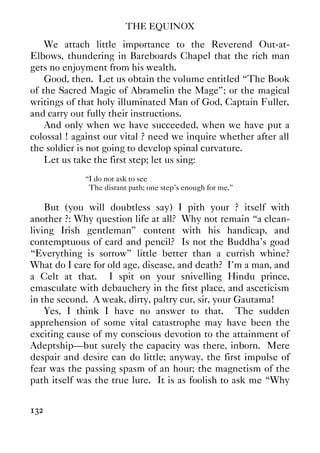 THE EQUINOX
132
We attach little importance to the Reverend Out-at-
Elbows, thundering in Bareboards Chapel that the rich man
gets no enjoyment from his wealth.
Good, then. Let us obtain the volume entitled “The Book
of the Sacred Magic of Abramelin the Mage”; or the magical
writings of that holy illuminated Man of God, Captain Fuller,
and carry out fully their instructions.
And only when we have succeeded, when we have put a
colossal ! against our vital ? need we inquire whether after all
the soldier is not going to develop spinal curvature.
Let us take the first step; let us sing:
“I do not ask to see
The distant path; one step’s enough for me.”
But (you will doubtless say) I pith your ? itself with
another ?: Why question life at all? Why not remain “a clean-
living Irish gentleman” content with his handicap, and
contemptuous of card and pencil? Is not the Buddha’s goad
“Everything is sorrow” little better than a currish whine?
What do I care for old age, disease, and death? I’m a man, and
a Celt at that. I spit on your snivelling Hindu prince,
emasculate with debauchery in the first place, and asceticism
in the second. A weak, dirty, paltry cur, sir, your Gautama!
Yes, I think I have no answer to that. The sudden
apprehension of some vital catastrophe may have been the
exciting cause of my conscious devotion to the attainment of
Adeptship—but surely the capacity was there, inborn. Mere
despair and desire can do little; anyway, the first impulse of
fear was the passing spasm of an hour; the magnetism of the
path itself was the true lure. It is as foolish to ask me “Why
 