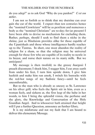 THE SOLDIER AND THE HUNCHBACK
133
do you adep?” as to ask God “Why do you pardon?” C’est son
métier.
I am not so foolish as to think that my doctrine can ever
gain the ear of the world. I expect than ten centuries hence
the “nominal Crowleians” will be as pestilent and numerous a
body as the “nominal Christians” are to-day; for (at present) I
have been able to devise no mechanism for excluding them.
Rather, perhaps, should I seek to find them a niche in the
shrine, just as Hinduism provides alike for those capable of
the Upanishads and those whose intelligences hardly reaches
up to the Tantras. In short, one must abandon the reality of
religion for a sham, so that the religion may be universal
enough for those few who are capable of its reality to nestle in
its breast, and nurse their nature on its starry milk. But we
anticipate!
My message is then twofold; to the greasy bourgeois I
preach discontent; I shock him, I stagger him, I cut away earth
from under his feet, I turn him upside down, I give him
hashish and make him run amok, I twitch his buttocks with
the red-hot tongs of my Sadistic fancy—until he feels
uncomfortable.
But to the man who is already as uneasy as St. Lawrence
on his silver grill, who feels the Spirit stir in him, even as a
woman feels, and sickens at, the first leap of the babe in her
womb, to him I bring the splendid vision, the perfume and
the glory, the Knowledge and Conversation of the Holy
Guardian Angel. And to whosoever hath attained that height
will I put a further Question, announce an further Glory.
It is my misfortune and not my fault that I am bound to
deliver this elementary Message.
 