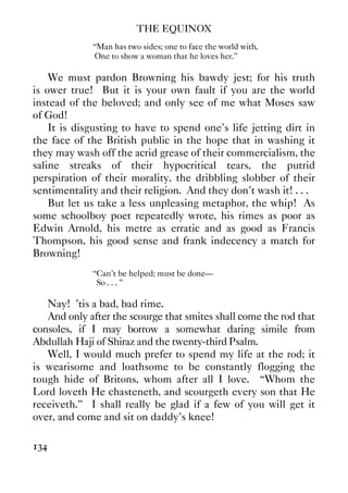 THE EQUINOX
134
“Man has two sides; one to face the world with,
One to show a woman that he loves her.”
We must pardon Browning his bawdy jest; for his truth
is ower true! But it is your own fault if you are the world
instead of the beloved; and only see of me what Moses saw
of God!
It is disgusting to have to spend one’s life jetting dirt in
the face of the British public in the hope that in washing it
they may wash off the acrid grease of their commercialism, the
saline streaks of their hypocritical tears, the putrid
perspiration of their morality, the dribbling slobber of their
sentimentality and their religion. And they don’t wash it! . . .
But let us take a less unpleasing metaphor, the whip! As
some schoolboy poet repeatedly wrote, his rimes as poor as
Edwin Arnold, his metre as erratic and as good as Francis
Thompson, his good sense and frank indecency a match for
Browning!
“Can’t be helped; must be done—
So . . . ”
Nay! ’tis a bad, bad rime.
And only after the scourge that smites shall come the rod that
consoles, if I may borrow a somewhat daring simile from
Abdullah Haji of Shiraz and the twenty-third Psalm.
Well, I would much prefer to spend my life at the rod; it
is wearisome and loathsome to be constantly flogging the
tough hide of Britons, whom after all I love. “Whom the
Lord loveth He chasteneth, and scourgeth every son that He
receiveth.” I shall really be glad if a few of you will get it
over, and come and sit on daddy’s knee!
 