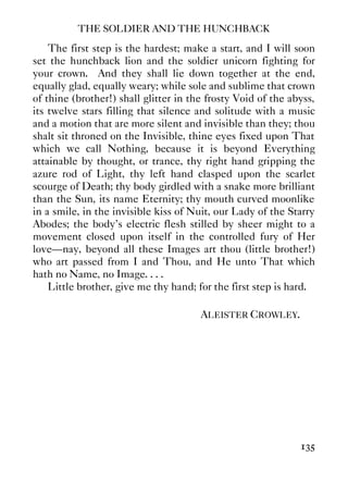 THE SOLDIER AND THE HUNCHBACK
135
The first step is the hardest; make a start, and I will soon
set the hunchback lion and the soldier unicorn fighting for
your crown. And they shall lie down together at the end,
equally glad, equally weary; while sole and sublime that crown
of thine (brother!) shall glitter in the frosty Void of the abyss,
its twelve stars filling that silence and solitude with a music
and a motion that are more silent and invisible than they; thou
shalt sit throned on the Invisible, thine eyes fixed upon That
which we call Nothing, because it is beyond Everything
attainable by thought, or trance, thy right hand gripping the
azure rod of Light, thy left hand clasped upon the scarlet
scourge of Death; thy body girdled with a snake more brilliant
than the Sun, its name Eternity; thy mouth curved moonlike
in a smile, in the invisible kiss of Nuit, our Lady of the Starry
Abodes; the body’s electric flesh stilled by sheer might to a
movement closed upon itself in the controlled fury of Her
love—nay, beyond all these Images art thou (little brother!)
who art passed from I and Thou, and He unto That which
hath no Name, no Image. . . .
Little brother, give me thy hand; for the first step is hard.
ALEISTER CROWLEY.
 