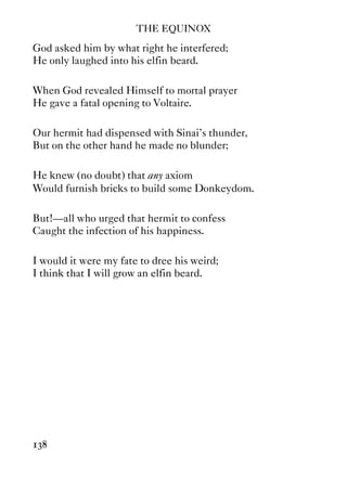 THE EQUINOX
138
God asked him by what right he interfered;
He only laughed into his elfin beard.
When God revealed Himself to mortal prayer
He gave a fatal opening to Voltaire.
Our hermit had dispensed with Sinai's thunder,
But on the other hand he made no blunder;
He knew (no doubt) that any axiom
Would furnish bricks to build some Donkeydom.
But!—all who urged that hermit to confess
Caught the infection of his happiness.
I would it were my fate to dree his weird;
I think that I will grow an elfin beard.
 