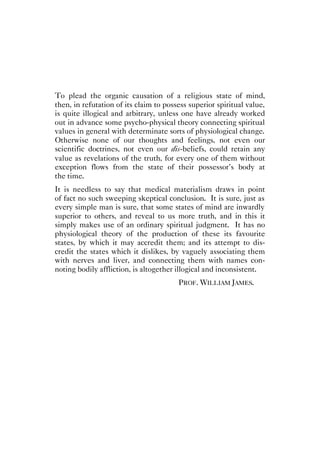 To plead the organic causation of a religious state of mind,
then, in refutation of its claim to possess superior spiritual value,
is quite illogical and arbitrary, unless one have already worked
out in advance some psycho-physical theory connecting spiritual
values in general with determinate sorts of physiological change.
Otherwise none of our thoughts and feelings, not even our
scientific doctrines, not even our dis-beliefs, could retain any
value as revelations of the truth, for every one of them without
exception flows from the state of their possessor's body at
the time.
It is needless to say that medical materialism draws in point
of fact no such sweeping skeptical conclusion. It is sure, just as
every simple man is sure, that some states of mind are inwardly
superior to others, and reveal to us more truth, and in this it
simply makes use of an ordinary spiritual judgment. It has no
physiological theory of the production of these its favourite
states, by which it may accredit them; and its attempt to dis-
credit the states which it dislikes, by vaguely associating them
with nerves and liver, and connecting them with names con-
noting bodily affliction, is altogether illogical and inconsistent.
PROF. WILLIAM JAMES.
 