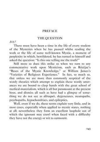 143
PREFACE
THE QUESTION
AVE!
There must have been a time in the life of every student
of the Mysteries when he has paused whilst reading the
work or the life of some well-known Mystic, a moment of
perplexity in which, bewildered, he has turned to himself and
asked the question: “Is this one telling me the truth?”
Still more so does this strike us when we turn to any
commentative work upon Mysticism, such as Récéjac's
“Bases of the Mystic Knowledge,” or William James's
“Varieties of Religious Experience.” In fact, so much so,
that unless we are more than commonly sceptical of the
wordy theories which attempt to explain these wordy utter-
ances we are bound to clasp hands with the great school of
medical-materialism, which is all but paramount at the present
hour, and dismiss all such as have had a glimpse of some-
thing we do not see as détraqués, degenerates, neuropaths,
psychopaths, hypochondriacs, and epileptics.
Well, even if we do, these terms explain very little, and in
most cases, especially when applied to mystic states, nothing
at all; nevertheless they form an excellent loophole out of
which the ignorant may crawl when faced with a difficulty
they have not the energy or wit to surmount.
 