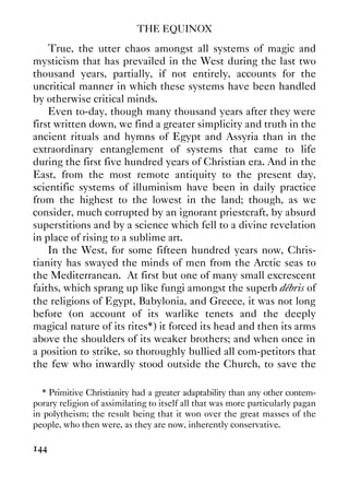 THE EQUINOX
144
True, the utter chaos amongst all systems of magic and
mysticism that has prevailed in the West during the last two
thousand years, partially, if not entirely, accounts for the
uncritical manner in which these systems have been handled
by otherwise critical minds.
Even to-day, though many thousand years after they were
first written down, we find a greater simplicity and truth in the
ancient rituals and hymns of Egypt and Assyria than in the
extraordinary entanglement of systems that came to life
during the first five hundred years of Christian era. And in the
East, from the most remote antiquity to the present day,
scientific systems of illuminism have been in daily practice
from the highest to the lowest in the land; though, as we
consider, much corrupted by an ignorant priestcraft, by absurd
superstitions and by a science which fell to a divine revelation
in place of rising to a sublime art.
In the West, for some fifteen hundred years now, Chris-
tianity has swayed the minds of men from the Arctic seas to
the Mediterranean. At first but one of many small excrescent
faiths, which sprang up like fungi amongst the superb débris of
the religions of Egypt, Babylonia, and Greece, it was not long
before (on account of its warlike tenets and the deeply
magical nature of its rites*) it forced its head and then its arms
above the shoulders of its weaker brothers; and when once in
a position to strike, so thoroughly bullied all com-petitors that
the few who inwardly stood outside the Church, to save the
* Primitive Christianity had a greater adaptability than any other contem-
porary religion of assimilating to itself all that was more particularly pagan
in polytheism; the result being that it won over the great masses of the
people, who then were, as they are now, inherently conservative.
 