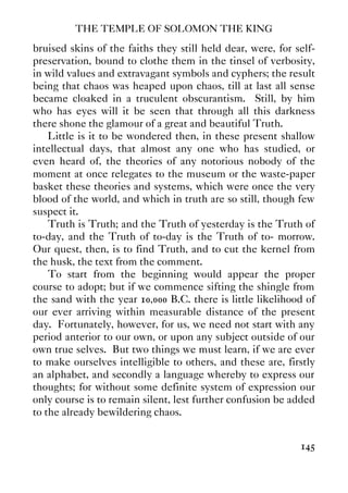 THE TEMPLE OF SOLOMON THE KING
145
bruised skins of the faiths they still held dear, were, for self-
preservation, bound to clothe them in the tinsel of verbosity,
in wild values and extravagant symbols and cyphers; the result
being that chaos was heaped upon chaos, till at last all sense
became cloaked in a truculent obscurantism. Still, by him
who has eyes will it be seen that through all this darkness
there shone the glamour of a great and beautiful Truth.
Little is it to be wondered then, in these present shallow
intellectual days, that almost any one who has studied, or
even heard of, the theories of any notorious nobody of the
moment at once relegates to the museum or the waste-paper
basket these theories and systems, which were once the very
blood of the world, and which in truth are so still, though few
suspect it.
Truth is Truth; and the Truth of yesterday is the Truth of
to-day, and the Truth of to-day is the Truth of to- morrow.
Our quest, then, is to find Truth, and to cut the kernel from
the husk, the text from the comment.
To start from the beginning would appear the proper
course to adopt; but if we commence sifting the shingle from
the sand with the year 10,000 B.C. there is little likelihood of
our ever arriving within measurable distance of the present
day. Fortunately, however, for us, we need not start with any
period anterior to our own, or upon any subject outside of our
own true selves. But two things we must learn, if we are ever
to make ourselves intelligible to others, and these are, firstly
an alphabet, and secondly a language whereby to express our
thoughts; for without some definite system of expression our
only course is to remain silent, lest further confusion be added
to the already bewildering chaos.
 