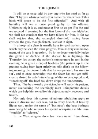 THE EQUINOX
146
It will be at once said by any one who has read as far as
this: “I lay you whatever odds you name that the writer of this
book will prove to be the first offender!” And with all
humility will we at once plead guilty to this offence.
Unfortunately it is so, and must at first be so; yet if in the end
we succeed in creating but the first letter of the new Alphabet
we shall not consider that we have failed; far from it, for we
shall rejoice that, the entangled threshold having been
crossed, the goal, though distant, is at last in sight.
In a hospital a chart is usually kept for each patient, upon
which may be seen the exact progress, from its very commence-
ment, of the case in question. By it the doctor can daily judge
the growth or decline of the disease he is fighting. On
Thursday, let us say, the patient's temperature in 100°; in the
evening he is given a cup of beef-tea (the patient up to the
present having been kept strictly on milk diet); on the follow-
ing morning the doctor finds that his temperature has risen to
102°, and at once concludes that the fever has not yet suffi-
ciently abated for a definite change of diet to be adopted, and,
“knocking off” the beef-tea, down drops the temperature.
Thus, if he be a worthy physician, he will study his patient,
never overlooking the seemingly most unimportant details
which can help him to realise his object, namely, recovery and
health.
Not only does this system of minute tabulation apply to
cases of disease and sickness, but to every branch of healthy
life as well, under the name of “business”; the best business
man being he who reduces his special occupation in life from
“muddle” to “science.”
In the West religion alone has never issued from chaos;
 