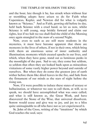 THE TEMPLE OF SOLOMON THE KING
147
and the hour, late though it be, has struck when without fear
or trembling adepts have arisen to do for Faith what
Copernicus, Kepler, and Newton did for what is vulgarly
known as “Science.” And as Faith, growing old before its day,
held back Science with a cruel hand, so let us now, whilst
Science is still young, step briskly forward and claim our
rights, lest if we halt we too shall find the child of the Morning
once again strangled in the maw of a second Night.
Now, even to such as are still mere students in the
mysteries, it must have become apparent that there are
moments in the lives of others, if not in their own, which bring
with them an enormous sense of inner authority and
illumination; moments which created epochs in our lives, and
which, when they have gone, stand out as luminous peaks in
the moonlight of the past. Sad to say, they come but seldom,
so seldom that often they are looked back upon as miraculous
visitations of some vastly higher power beyond and outside of
ourselves. But when they do come the greatest joys of earth
wither before them like dried leaves in the fire, and fade from
the firmament of our minds as the stars of night before the
rising sun.
Now, if it were possible to induce these states of ecstasy or
hallucination, or whatever we care to call them, at will, so to
speak, we should have accomplished what was once called,
and what is still known as, the Great Work, and have
discovered the Stone of the Wise, that universal dissolvent.
Sorrow would cease and give way to joy, and joy to a bliss
quite unimaginable to all who have not as yet experienced it.
St. John of the Cross, writing of the “intuitions” by which
God reaches the soul, says:
 