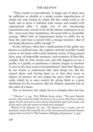 THE EQUINOX
148
“They enrich us marvellously. A single one of them may
be sufficient to abolish at a stroke certain imperfections of
which the soul during its whole life has vainly tried to rid
itself, and to leave it adorned with virtues and loaded with
supernatural gifts. A single one of the intoxicating
consolations may reward it for all the labours undergone in its
life—even were they numberless. Invested with an invincible
courage, filled with an impassioned desire to suffer for its
God, the soul then is seized with a strange torment—that of
not being allowed to suffer enough.”*
In the old days, when but a small portion of the globe was
known to civilised man, the explorer and the traveller would
return to his home with weird, fantastic stories of long-armed
hairy men, of impossible monsters, and countries of fairy-like
wonder. But he who travels now and who happens to see a
gorilla, or a giraffe, or perchance a volcano, forgets to mention
it even in his most casual correspondence! And why? Because
he has learnt to understand that such things are. He has
named them, and, having done so, to him they cease as
objects of interest. In one respect he gives birth to a great
truth, which he at once cancels by giving birth to a great
falsehood; for his reverence, like his disdain, depends but on
the value of a name.
Not so, however, the adept; for as a zoologist does not lose
* “Œuvres,” ii. 320. Prof. William James writes: “The great Spanish
mystics, who carried the habit of ecstasy as far as it has often been carried,
appear for the most part to have shown indomitable spirit and energy, and
all the more so for the trances in which they indulged.”
Writing of St. Ignatius, he says: “St. Ignatius was a mystic, but his
mysticism made him assuredly one of the most powerful practical human
engines that ever lived” (“The Varieties of Religious Experience,” p. 413).
 