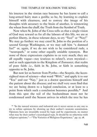 THE TEMPLE OF SOLOMON THE KING
149
his interest in the simian race because he has learnt to call a
long-armed hairy man a gorilla; so he, by learning to explain
himself with clearness, and to convey the image of his
thoughts with accuracy to the brain of another, is winnowing
the wheat from the chaff, the Truth from the Symbol of Truth.
Now when St. John of the Cross tells us that a single vision
of God may reward us for all the labours of this life, we are at
perfect liberty, in these tolerant days, to cry “Yea!” or “Nay!”
We may go further: we may extol St. John to the position of a
second George Washington, or we may call him “a damned
liar!” or, again, if we do not wish to be considered rude, a
“neuropath,” or some other equally amiable synonym. But
none of these expressions explains to us very much; they are
all equally vague—nay (curious to relate!), even mystical—
and as such appertain to the Kingdom of Zoroaster, that realm
of pure faith: i.e., faith in St. John, or faith in something
opposite to St. John.
But now let us borrow from Pyrrho—the Sceptic, the keen-
sighted man of science—that word “WHY,” and apply it to our
“Yea” and our “Nay,” just as a doctor questions himself and
the patient about the disease; and we shall very soon find that
we are being drawn to a logical conclusion, or at least to a
point from which such a conclusion becomes possible.* And
from this spot the toil of the husbandman must not be
condemned until the Season arrives in which the tree he has
* “In the natural sciences and industrial arts it never occurs to any one to
try to refute opinions by showing up their author's neurotic constitution.
Opinions here are invariably tested by logic and by experiment, no matter
what may be their author's neurological type. It should be no otherwise with
religious opinions.”—“The Varieties of Religious Experience,” pp. 17, 18.
 