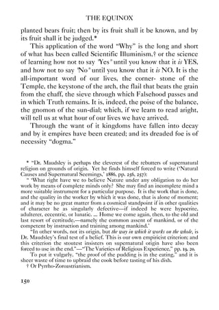 THE EQUINOX
150
planted bears fruit; then by its fruit shall it be known, and by
its fruit shall it be judged.*
This application of the word “Why” is the long and short
of what has been called Scientific Illuminism,† or the science
of learning how not to say "Yes" until you know that it is YES,
and how not to say "No" until you know that it is NO. It is the
all-important word of our lives, the corner- stone of the
Temple, the keystone of the arch, the flail that beats the grain
from the chaff, the sieve through which Falsehood passes and
in which Truth remains. It is, indeed, the poise of the balance,
the gnomon of the sun-dial; which, if we learn to read aright,
will tell us at what hour of our lives we have arrived.
Through the want of it kingdoms have fallen into decay
and by it empires have been created; and its dreaded foe is of
necessity “dogma.”
* “Dr. Maudsley is perhaps the cleverest of the rebutters of supernatural
religion on grounds of origin. Yet he finds himself forced to write (‘Natural
Causes and Supernatural Seemings,' 1886, pp. 256, 257):
“ ‘What right have we to believe Nature under any obligation to do her
work by means of complete minds only? She may find an incomplete mind a
more suitable instrument for a particular purpose. It is the work that is done,
and the quality in the worker by which it was done, that is alone of moment;
and it may be no great matter from a cosmical standpoint if in other qualities
of character he as singularly defective—if indeed he were hypocrite,
adulterer, eccentric, or lunatic. ... Home we come again, then, to the old and
last resort of certitude,—namely the common assent of mankind, or of the
competent by instruction and training among mankind.’
“In other words, not its origin, but the way in which it works on the whole, is
Dr. Maudsley's final test of a belief. This is our own empiricist criterion; and
this criterion the stoutest insisters on supernatural origin have also been
forced to use in the end.”—“The Varieties of Religious Experience,” pp. 19, 20.
To put it vulgarly, “the proof of the pudding is in the eating,” and it is
sheer waste of time to upbraid the cook before tasting of his dish.
† Or Pyrrho-Zoroastrianism.
 
