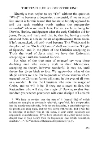 THE TEMPLE OF SOLOMON THE KING
151
Directly a man begins to say “Yes” without the question
“Why?” he becomes a dogmatist, a potential, if not an actual
liar. And it is for this reason that we are so bitterly opposed to
and use such scathing words against the present-day
rationalist* when we attack him. For we see he is doing for
Darwin, Huxley, and Spencer what the early Christian did for
Jesus, Peter, and Paul; and that is, that he, having already
idealised them, is now in the act of apotheosising them. Soon,
if left unattacked, will their word become THE WORD, and in
the place of the “Book of Genesis” shall we have the “Origin
of Species,” and in the place of the Christian accepting as
Truth the word of Jesus shall we have the Rationalist
accepting as Truth the word of Darwin.
But what of the true man of science? say you; those
doubting men who silently work in their laboratories,
accepting no theory, however wonderful it may be, until
theory has given birth to fact. We agree—but what of the
Magi? answer we; the few fragments of whose wisdom which
escaped the Christian flames will stand in the eyes of all men
as a wonder. It was the Christians who slew the magic of
Christ, and so will it be, if they are allowed to live, the
Rationalists who will slay the magic of Darwin; so that four
hundred years hence perchance will some disciple of Lamarck
* ““We have to confess that the part of it [mental life] of which
rationalism can give an account is relatively superficial. It is the part that
has the prestige undoubtedly, for it has the loquacity, it can challenge you
for proofs, and chop logic, and put you down with words. But it will fail
to convince or convert you all the same, if your dumb intuitions are
opposed to its conclusions. If you have intuitions at all, they come from a
deeper level of your nature than the loquacious level which rationalism
inhabits.”—“The Varieties of Religious Experience,” p. 73.
 