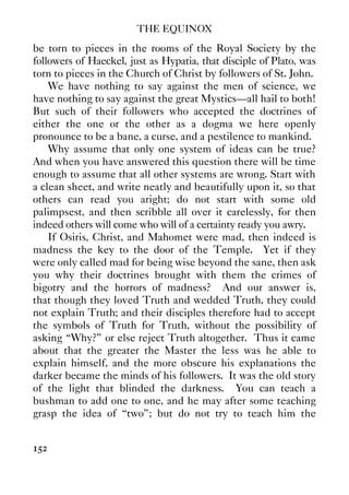 THE EQUINOX
152
be torn to pieces in the rooms of the Royal Society by the
followers of Haeckel, just as Hypatia, that disciple of Plato, was
torn to pieces in the Church of Christ by followers of St. John.
We have nothing to say against the men of science, we
have nothing to say against the great Mystics—all hail to both!
But such of their followers who accepted the doctrines of
either the one or the other as a dogma we here openly
pronounce to be a bane, a curse, and a pestilence to mankind.
Why assume that only one system of ideas can be true?
And when you have answered this question there will be time
enough to assume that all other systems are wrong. Start with
a clean sheet, and write neatly and beautifully upon it, so that
others can read you aright; do not start with some old
palimpsest, and then scribble all over it carelessly, for then
indeed others will come who will of a certainty ready you awry.
If Osiris, Christ, and Mahomet were mad, then indeed is
madness the key to the door of the Temple. Yet if they
were only called mad for being wise beyond the sane, then ask
you why their doctrines brought with them the crimes of
bigotry and the horrors of madness? And our answer is,
that though they loved Truth and wedded Truth, they could
not explain Truth; and their disciples therefore had to accept
the symbols of Truth for Truth, without the possibility of
asking “Why?” or else reject Truth altogether. Thus it came
about that the greater the Master the less was he able to
explain himself, and the more obscure his explanations the
darker became the minds of his followers. It was the old story
of the light that blinded the darkness. You can teach a
bushman to add one to one, and he may after some teaching
grasp the idea of “two”; but do not try to teach him the
 