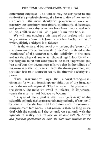 THE TEMPLE OF SOLOMON THE KING
153
differential calculus! The former may be compared to the
study of the physical sciences, the latter to that of the mental;
therefore all the more should we persevere to work out
correctly the seemingly most absurd, infinitesimal differences,
and perchance one day, when we have learnt how to add unit
to unit, a million and a millionth part of a unit will be ours.
We will now conclude this part of our preface with two
long quotations from Prof. James's excellent book; the first of
which, slightly abridged, is as follows:
“It is the terror and beauty of phenomena, the ‘promise' of
the dawn and of the rainbow, the ‘voice' of the thunder, the
‘gentleness' of the summer rain, the ‘sublimity' of the stars,
and not the physical laws which these things follow, by which
the religious mind still continues to be most impressed; and
just as of yore the devout man tells you that in the solitude of
his room or of the fields he still feels the divine presence, and
that sacrifices to this unseen reality fill him with security and
peace.
“Pure anachronism! says the survival-theory;—ana-
chronism for which deanthropomorphization of the imagina-
tion is the remedy required. The less we mix the private with
the cosmic, the more we dwell in universal in impersonal
terms, the truer heirs of Science we become.
“In spite of the appeal which this impersonality of the
scientific attitude makes to a certain magnanimity of temper, I
believe it to be shallow, and I can now state my reason in
comparatively few words. That reason is that, so long as we
deal with the cosmic and the general, we deal only with the
symbols of reality, but as soon as we deal with the private
and personal phenomena as such, we deal with realities in the
 