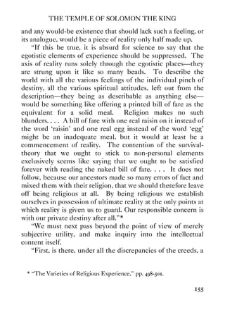 THE TEMPLE OF SOLOMON THE KING
155
and any would-be existence that should lack such a feeling, or
its analogue, would be a piece of reality only half made up.
“If this be true, it is absurd for science to say that the
egotistic elements of experience should be suppressed. The
axis of reality runs solely through the egotistic places—they
are strung upon it like so many beads. To describe the
world with all the various feelings of the individual pinch of
destiny, all the various spiritual attitudes, left out from the
description—they being as describable as anything else—
would be something like offering a printed bill of fare as the
equivalent for a solid meal. Religion makes no such
blunders. . . . A bill of fare with one real raisin on it instead of
the word ‘raisin' and one real egg instead of the word ‘egg'
might be an inadequate meal, but it would at least be a
commencement of reality. The contention of the survival-
theory that we ought to stick to non-personal elements
exclusively seems like saying that we ought to be satisfied
forever with reading the naked bill of fare. . . . It does not
follow, because our ancestors made so many errors of fact and
mixed them with their religion, that we should therefore leave
off being religious at all. By being religious we establish
ourselves in possession of ultimate reality at the only points at
which reality is given us to guard. Our responsible concern is
with our private destiny after all.”*
“We must next pass beyond the point of view of merely
subjective utility, and make inquiry into the intellectual
content itself.
“First, is there, under all the discrepancies of the creeds, a
* “The Varieties of Religious Experience,” pp. 498-501.
 
