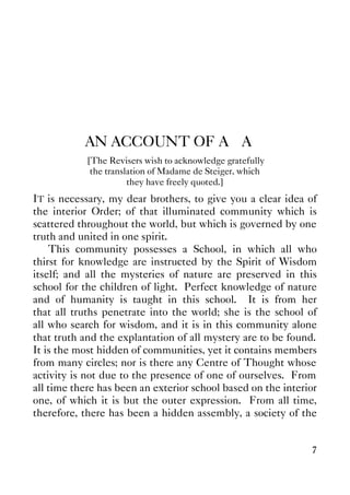 7
AN ACCOUNT OF A∴A∴
[The Revisers wish to acknowledge gratefully
the translation of Madame de Steiger, which
they have freely quoted.]
IT is necessary, my dear brothers, to give you a clear idea of
the interior Order; of that illuminated community which is
scattered throughout the world, but which is governed by one
truth and united in one spirit.
This community possesses a School, in which all who
thirst for knowledge are instructed by the Spirit of Wisdom
itself; and all the mysteries of nature are preserved in this
school for the children of light. Perfect knowledge of nature
and of humanity is taught in this school. It is from her
that all truths penetrate into the world; she is the school of
all who search for wisdom, and it is in this community alone
that truth and the explantation of all mystery are to be found.
It is the most hidden of communities, yet it contains members
from many circles; nor is there any Centre of Thought whose
activity is not due to the presence of one of ourselves. From
all time there has been an exterior school based on the interior
one, of which it is but the outer expression. From all time,
therefore, there has been a hidden assembly, a society of the
 