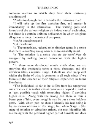 THE EQUINOX
156
common nucleus to which they bear their testimony
unanimously?
“And second, ought we to consider the testimony true?
“I will take up the first question first, and answer it
immediately in the affirmative. The warring gods and
formulas of the various religions do indeed cancel each other,
but there is a certain uniform deliverance in which religions
all appear to meet. It consists of two parts:
“(1) An uneasiness; and
“(2) Its solution.
“1. The uneasiness, reduced to its simplest terms, is a sense
that there is something wrong about us as we naturally stand.
“2. The solution is a sense that we are saved from the
wrongness by making proper connection with the higher
powers.
“In those more developed minds which alone we are
studying, the wrongness takes a moral character, and the
salvation takes a mystical tinge. I think we shall keep well
within the limits of what is common to all such minds if we
formulate the essence of their religious experience in terms
like these:
“The individual, so far as he suffers from his wrongness
and criticises it, is to that extent consciously beyond it, and in
at least possible touch with something higher, if anything
higher exist. Along with the wrong part there is thus a
better part of him, even though it may be but a most helpless
germ. With which part he should identify his real being is
by no means obvious at this stage; but when Stage 2 (the
stage of solution or salvation) arrives, the man identifies his
real being with the germinal higher part of himself; and does
 