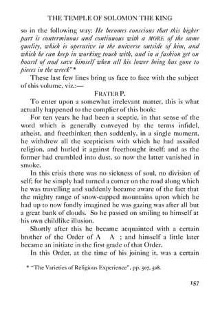 THE TEMPLE OF SOLOMON THE KING
157
so in the following way: He becomes conscious that this higher
part is conterminous and continuous with a MORE of the same
quality, which is operative in the universe outside of him, and
which he can keep in working touch with, and in a fashion get on
board of and save himself when all his lower being has gone to
pieces in the wreck”*
These last few lines bring us face to face with the subject
of this volume, viz.:—
FRATER P.
To enter upon a somewhat irrelevant matter, this is what
actually happened to the complier of this book:
For ten years he had been a sceptic, in that sense of the
word which is generally conveyed by the terms infidel,
atheist, and freethinker; then suddenly, in a single moment,
he withdrew all the scepticism with which he had assailed
religion, and hurled it against freethought itself; and as the
former had crumbled into dust, so now the latter vanished in
smoke.
In this crisis there was no sickness of soul, no division of
self; for he simply had turned a corner on the road along which
he was travelling and suddenly became aware of the fact that
the mighty range of snow-capped mountains upon which he
had up to now fondly imagined he was gazing was after all but
a great bank of clouds. So he passed on smiling to himself at
his own childlike illusion.
Shortly after this he became acquainted with a certain
brother of the Order of A∴ A∴; and himself a little later
became an initiate in the first grade of that Order.
In this Order, at the time of his joining it, was a certain
* “The Varieties of Religious Experience”, pp. 507, 508.
 