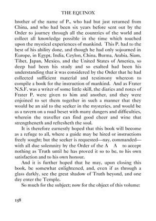 THE EQUINOX
158
brother of the name of P., who had but just returned from
China, and who had been six years before sent out by the
Order to journey through all the countries of the world and
collect all knowledge possible in the time which touched
upon the mystical experiences of mankind. This P. had to the
best of his ability done, and though he had only sojourned in
Europe, in Egypt, India, Ceylon, China, Burma, Arabia, Siam,
Tibet, Japan, Mexico, and the United States of America, so
deep had been his study and so exalted had been his
understanding that it was considered by the Order that he had
collected sufficient material and testimony whereon to
compile a book for the instruction of mankind. And as Frater
N.S.F. was a writer of some little skill, the diaries and notes of
Frater P. were given to him and another, and they were
enjoined to set them together in such a manner that they
would be an aid to the seeker in the mysteries, and would be
as a tavern on a road beset with many dangers and difficulties,
wherein the traveller can find good cheer and wine that
strengtheneth and refresheth the soul.
It is therefore earnestly hoped that this book will become
as a refuge to all, where a guide may be hired or instructions
freely sought; but the seeker is requested—nay, commanded—
with all due solemnity by the Order of the A∴ A∴ to accept
nothing as Truth until he has proved it so to be, to his own
satisfaction and to his own honour.
And it is further hoped that he may, upon closing this
book, be somewhat enlightened, and, even if as through a
glass darkly, see the great shadow of Truth beyond, and one
day enter the Temple.
So much for the subject; now for the object of this volume:
 