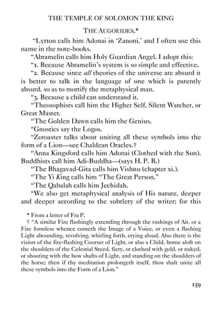 THE TEMPLE OF SOLOMON THE KING
159
THE AUGOEIDES.*
“Lytton calls him Adonai in ‘Zanoni,' and I often use this
name in the note-books.
“Abramelin calls him Holy Guardian Angel. I adopt this:
“1. Because Abramelin's system is so simple and effective.
“2. Because since all theories of the universe are absurd it
is better to talk in the language of one which is patently
absurd, so as to mortify the metaphysical man.
“3. Because a child can understand it.
“Theosophists call him the Higher Self, Silent Watcher, or
Great Master.
“The Golden Dawn calls him the Genius.
“Gnostics say the Logos.
“Zoroaster talks about uniting all these symbols into the
form of a Lion—see Chaldean Oracles.†
“Anna Kingsford calls him Adonai (Clothed with the Sun).
Buddhists call him Adi-Buddha—(says H. P. B.)
“The Bhagavad-Gita calls him Vishnu (chapter xi.).
“The Yi King calls him “The Great Person.”
“The Qabalah calls him Jechidah.
“We also get metaphysical analysis of His nature, deeper
and deeper according to the subtlety of the writer; for this
* From a letter of Fra P.
† “A similar Fire flashingly extending through the rushings of Air, or a
Fire formless whence cometh the Image of a Voice, or even a flashing
Light abounding, revolving, whirling forth, crying aloud. Also there is the
vision of the fire-flashing Courser of Light, or also a Child, borne aloft on
the shoulders of the Celestial Steed, fiery, or clothed with gold, or naked,
or shooting with the bow shafts of Light, and standing on the shoulders of
the horse; then if thy meditation prolongeth itself, thou shalt unite all
these symbols into the Form of a Lion.”
 