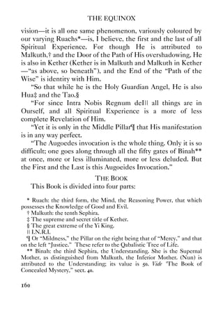 THE EQUINOX
160
vision—it is all one same phenomenon, variously coloured by
our varying Ruachs*—is, I believe, the first and the last of all
Spiritual Experience. For though He is attributed to
Malkuth,† and the Door of the Path of His overshadowing, He
is also in Kether (Kether is in Malkuth and Malkuth in Kether
—“as above, so beneath”), and the End of the “Path of the
Wise” is identity with Him.
“So that while he is the Holy Guardian Angel, He is also
Hua‡ and the Tao.§
“For since Intra Nobis Regnum deI|| all things are in
Ourself, and all Spiritual Experience is a more of less
complete Revelation of Him.
“Yet it is only in the Middle Pillar¶ that His manifestation
is in any way perfect.
“The Augoedes invocation is the whole thing. Only it is so
difficult; one goes along through all the fifty gates of Binah**
at once, more or less illuminated, more or less deluded. But
the First and the Last is this Augoeides Invocation.”
THE BOOK
This Book is divided into four parts:
* Ruach: the third form, the Mind, the Reasoning Power, that which
possesses the Knowledge of Good and Evil.
† Malkuth: the tenth Sephira.
‡ The supreme and secret title of Kether.
§ The great extreme of the Yi King.
|| I.N.R.I.
¶ Or “Mildness,” the Pillar on the right being that of “Mercy,” and that
on the left “Justice.” These refer to the Qabalistic Tree of Life.
** Binah: the third Sephira, the Understanding. She is the Supernal
Mother, as distinguished from Malkuth, the Inferior Mother. (Nun) is
attributed to the Understanding; its value is 50. Vide "The Book of
Concealed Mystery,” sect. 40.
 