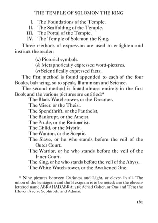THE TEMPLE OF SOLOMON THE KING
161
I. The Foundations of the Temple.
II. The Scaffolding of the Temple.
III. The Portal of the Temple.
IV. The Temple of Solomon the King.
Three methods of expression are used to enlighten and
instruct the reader:
(a) Pictorial symbols.
(b) Metaphorically expressed word-pictures.
(c) Scientifically expressed facts.
The first method is found appended to each of the four
Books, balancing, so to speak, Illuminism and Science.
The second method is found almost entirely in the first
Book and the various pictures are entitled:*
The Black Watch-tower, or the Dreamer.
The Miser, or the Theist.
The Spendthrift, or the Pantheist.
The Bankrupt, or the Atheist.
The Prude, or the Rationalist.
The Child, or the Mystic.
The Wanton, or the Sceptic.
The Slave, or he who stands before the veil of the
Outer Court.
The Warrior, or he who stands before the veil of the
Inner Court.
The King, or he who stands before the veil of the Abyss.
The White Watch-tower, or the Awakened One.
* Nine pictures between Darkness and Light, or eleven in all. The
union of the Pentagram and the Hexagram is to be noted; also the eleven-
lettered name ABRAHADABRA; 418; Achad Osher, or One and Ten; the
Eleven Averse Sephiroth; and Adonai.
 