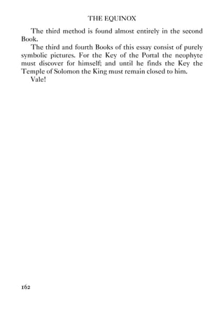 THE EQUINOX
162
The third method is found almost entirely in the second
Book.
The third and fourth Books of this essay consist of purely
symbolic pictures. For the Key of the Portal the neophyte
must discover for himself; and until he finds the Key the
Temple of Solomon the King must remain closed to him.
Vale!
 
