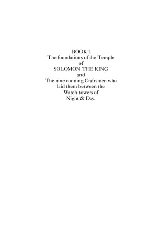 BOOK I
The foundations of the Temple
of
SOLOMON THE KING
and
The nine cunning Craftsmen who
laid them between the
Watch-towers of
Night & Day.
 