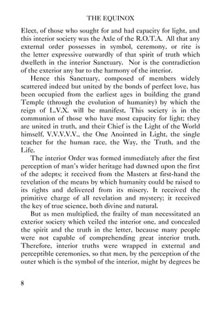 THE EQUINOX
8
Elect, of those who sought for and had capacity for light, and
this interior society was the Axle of the R.O.T.A. All that any
external order possesses in symbol, ceremony, or rite is
the letter expressive outwardly of that spirit of truth which
dwelleth in the interior Sanctuary. Nor is the contradiction
of the exterior any bar to the harmony of the interior.
Hence this Sanctuary, composed of members widely
scattered indeed but united by the bonds of perfect love, has
been occupied from the earliest ages in building the grand
Temple (through the evolution of humanity) by which the
reign of L.V.X. will be manifest. This society is in the
communion of those who have most capacity for light; they
are united in truth, and their Chief is the Light of the World
himself, V.V.V.V.V., the One Anointed in Light, the single
teacher for the human race, the Way, the Truth, and the
Life.
The interior Order was formed immediately after the first
perception of man's wider heritage had dawned upon the first
of the adepts; it received from the Masters at first-hand the
revelation of the means by which humanity could be raised to
its rights and delivered from its misery. It received the
primitive charge of all revelation and mystery; it received
the key of true science, both divine and natural.
But as men multiplied, the frailty of man necessitated an
exterior society which veiled the interior one, and concealed
the spirit and the truth in the letter, because many people
were not capable of comprehending great interior truth.
Therefore, interior truths were wrapped in external and
perceptible ceremonies, so that men, by the perception of the
outer which is the symbol of the interior, might by degrees be
 