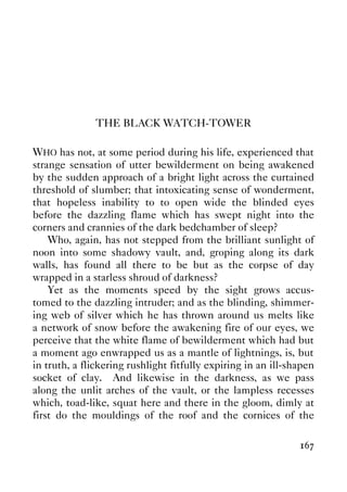 167
THE BLACK WATCH-TOWER
WHO has not, at some period during his life, experienced that
strange sensation of utter bewilderment on being awakened
by the sudden approach of a bright light across the curtained
threshold of slumber; that intoxicating sense of wonderment,
that hopeless inability to to open wide the blinded eyes
before the dazzling flame which has swept night into the
corners and crannies of the dark bedchamber of sleep?
Who, again, has not stepped from the brilliant sunlight of
noon into some shadowy vault, and, groping along its dark
walls, has found all there to be but as the corpse of day
wrapped in a starless shroud of darkness?
Yet as the moments speed by the sight grows accus-
tomed to the dazzling intruder; and as the blinding, shimmer-
ing web of silver which he has thrown around us melts like
a network of snow before the awakening fire of our eyes, we
perceive that the white flame of bewilderment which had but
a moment ago enwrapped us as a mantle of lightnings, is, but
in truth, a flickering rushlight fitfully expiring in an ill-shapen
socket of clay. And likewise in the darkness, as we pass
along the unlit arches of the vault, or the lampless recesses
which, toad-like, squat here and there in the gloom, dimly at
first do the mouldings of the roof and the cornices of the
 